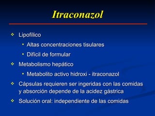 Itraconazol Lipofílico  Altas concentraciones tisulares  Difícil de formular Metabolismo hepático Metabolito activo hidroxi - itraconazol Cápsulas requieren ser ingeridas con las comidas y absorción depende de la acidez gástrica  Solución oral: independiente de las comidas 