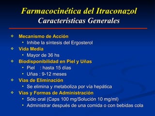 Farmacocinética del Itraconazol Características Generales Mecanismo de Acción Inhibe la síntesis del Ergosterol Vida Media Mayor de 36 hs Biodisponibilidad en Piel y Uñas Piel  : hasta 15 días Uñas : 9-12 meses Vías de Eliminación Se elimina y metaboliza por vía hepática Vías y Formas de Administración Sólo oral (Caps 100 mg/Solución 10 mg/ml) Administrar después de una comida o con bebidas cola 
