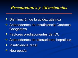 Precauciones y Advertencias Disminución de la acidez gástrica Antecedentes de Insuficiencia Cardíaca Congestiva Factores predisponentes de ICC Antecedentes de alteraciones hepáticas Insuficiencia renal Neuropatía 