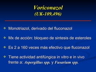 Voriconazol (UK-109,496) Monotriazol, derivado del fluconazol Mx de acción: bloqueo de sintesis de esteroles Es 2 a 160 veces más efectivo que fluconazol Tiene actividad antifúngica in vitro e in vivo frente a:  Aspergillus spp.  y  Fusarium spp. 