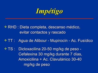 Impétigo RHD : Dieta completa, descanso médico,   evitar contactos y rascado TT :  Agua de Alibour - Mupirocín - Ac. Fusídico TS :  Dicloxacilina 20-50 mg/kg de peso -  Cefalexina 30 mg/kg durante 7 días,  Amoxicilina + Ac. Clavulánico 30-40  mg/kg de peso 