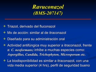 Ravuconazol (BMS-207147) Triazol, derivado del fluconazol Mx de acción: similar al de itraconazol Diseñado para su administración oral Actividad antifúngica muy superior a itraconazol, frente a:  C. neoformans;  inhibe a muchas especies como:  Aspergillus, Candida, Trichophyton, Microsporum etc. La biodisponibilidad es similar a itraconazol, con una vida media superior (4 hrs), perfil de seguridad bueno 