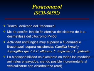 Posaconazol (SCH-56592) Triazol, derivado del itraconazol Mx de acción: inhibición efectiva del sistema de la a-desmetilasa del citocromo P-450 Actividad antifúngica muy superior a fluconazol e itraconazol, supera resistencia:  Candida krusei y Aspergillus spp . o a  C. albicans, C. tropicalis y C. glabrata. La biodisponibilidad es excelente en todos los modelos animales ensayados, siendo posible incrementarla al vehiculizarse con ciclodextrina (oral) 