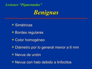 Benignas Simétricas Bordes regulares Color homogéneo Diámetro por lo general menor a 6 mm Nevus de unión Nevus con halo debido a linfocitos Lesiones “Pigmentadas” 