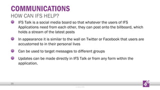 COMMUNICATIONS

HOW CAN IFS HELP?

IFS Talk is a social media board so that whatever the users of IFS
Applications need from each other, they can post onto the billboard, which
holds a stream of the latest posts
In appearance it is similar to the wall on Twitter or Facebook that users are
accustomed to in their personal lives
Can be used to target messages to different groups
Updates can be made directly in IFS Talk or from any form within the
application.

35
© 2013 IFS

 