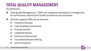 TOTAL QUALITY MANAGEMENT

SUMMARY

Total Quality Management / TQM is an integrative philosophy of management
for continuously improving the quality of products and processes.
IFS fully supports TQM and its elements
Customer-Focused
Total Employee Involvement
Process-centred
Integrated System
Continual Improvement
Fact-based Decision Making
Communications
38

APPS8 MAKES A DIFFERENCE
© 2013 IFS

 