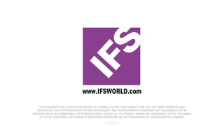www.IFSWORLD.com
THIS DOCUMENT MAY CONTAIN STATEMENTS OF POSSIBLE FUTURE FUNCTIONALITY FOR IFS’S SOFTWARE PRODUCTS AND
TECHNOLOGY. SUCH STATEMENTS OF FUTURE FUNCTIONALITY ARE FOR INFORMATION PURPOSES ONLY AND SHOULD NOT BE
INTERPRETED AS ANY COMMITMENT OR REPRESENTATION. IFS AND ALL IFS PRODUCT NAMES ARE TRADEMARKS OF IFS. THE NAMES
OF ACTUAL COMPANIES AND PRODUCTS MENTIONED HEREIN MAY BE THE TRADEMARKS OF THEIR RESPECTIVE OWNERS.
© 2013 IFS

 