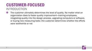 CUSTOMER-FOCUSED

INTRODUCTION

The customer ultimately determines the level of quality. No matter what an
organization does to foster quality improvement—training employees,
integrating quality into the design process, upgrading computers or software,
or buying new measuring tools—the customer determines whether the efforts
were worthwhile or not

9
© 2013 IFS

 