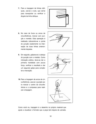 52
7. Para a traçagem de linhas oblí-
quas, usa-se a suta, que serve
para transportar ou verificar o
ângulo da linha oblíqua.
8. No caso de furos ou arcos de
circunferência, marcar com pun-
ção e martelo. Esta operação é
realizada colocando-se a ponta
do punção exatamente na inter-
seção de duas linhas anterior-
mente traçadas.
9. Em seguida, golpeia-se a cabeça
do punção com o martelo. Como
indicação prática, deve-se dar a
primeira martelada com pouca
força, verificar o resultado e dar
um segundo golpe para comple-
tar a marcação.
10. Para a traçagem de arcos de cir-
cunferência, usa-se o punção pa-
ra marcar o centro da circunfe-
rência e o compasso para reali-
zar a traçagem.
Como você viu, traçagem é o desenho no próprio material que
ajuda a visualizar o formato que a peça terá depois de usinada.
 