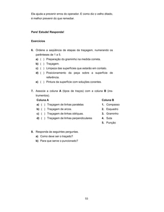 53
Ela ajuda a prevenir erros do operador. E como diz o velho ditado,
é melhor prevenir do que remediar.
Pare! Estude! Responda!
Exercícios
6. Ordene a seqüência de etapas da traçagem, numerando os
parênteses de 1 a 5.
a) ( ) Preparação do graminho na medida correta.
b) ( ) Traçagem.
c) ( ) Limpeza das superfícies que estarão em contato.
d) ( ) Posicionamento da peça sobre a superfície de
referência.
e) ( ) Pintura da superfície com soluções corantes.
7. Associe a coluna A (tipos de traços) com a coluna B (ins-
trumentos).
Coluna A Coluna B
a) ( ) Traçagem de linhas paralelas 1. Compasso
b) ( ) Traçagem de arcos. 2. Esquadro
c) ( ) Traçagem de linhas oblíquas. 3. Graminho
d) ( ) Traçagem de linhas perpendiculares 4. Suta
5. Punção
8. Responda às seguintes perguntas.
a) Como deve ser o traçado?
b) Para que serve o puncionado?
 