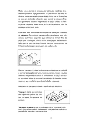 44
Muitas vezes, dentro do processo de fabricação mecânica, é ne-
cessário prever se a peça em bruto ou pré-usinada resultará re-
almente na peça acabada que se deseja, isto é, se as dimensões
da peça em bruto são suficientes para permitir a usinagem final.
Isso geralmente acontece na produção de peças únicas, na fabri-
cação de pequenas séries ou na produção de primeiros lotes de
peças de uma grande série.
Para fazer isso, executa-se um conjunto de operações chamado
de traçagem. Por meio da traçagem são marcadas na peça pré-
usinada as linhas e os pontos que delimitam o formato final da
peça após a usinagem. Com o auxílio da traçagem, são transpor-
tados para a peça os desenhos dos planos e outros pontos ou
linhas importantes para a usinagem e o acabamento.
Como a traçagem consiste basicamente em desenhar no material
a correta localização dos furos, rebaixos, canais, rasgos e outros
detalhes, ela permite visualizar as formas finais da peça. Isso aju-
da a prevenir falhas ou erros de interpretação de desenho na usi-
nagem, o que resultaria na perda do trabalho e da peça.
O trabalho de traçagem pode ser classificado em dois tipos:
Traçagem plana, que se realiza
em superfícies planas de cha-
pas ou peças de pequena es-
pessura.
Traçagem no espaço, que se realiza em peças forjadas e fundi-
das e que não são planas. Nesse caso, a traçagem se caracteriza
por delimitar volumes e marcar centros.
 