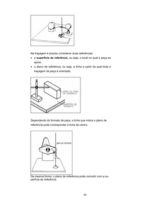 45
Na traçagem é preciso considerar duas referências:
• a superfície de referência, ou seja, o local no qual a peça se
apoia;
• o plano de referência, ou seja, a linha a partir da qual toda a
traçagem da peça é orientada.
Dependendo do formato da peça, a linha que indica o plano de
referência pode corresponder à linha de centro.
Da mesma forma, o plano de referência pode coincidir com a su-
perfície de referência.
 