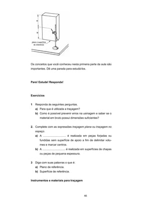 46
Os conceitos que você conheceu nesta primeira parte da aula são
importantes. Dê uma parada para estudá-los.
Pare! Estude! Responda!
Exercícios
1 Responda às seguintes perguntas.
a) Para que é utilizada a traçagem?
b) Como é possível prevenir erros na usinagem e saber se o
material em bruto possui dimensões suficientes?
2. Complete com as expressões traçagem plana ou traçagem no
espaço.
a) A .............................. é realizada em peças forjadas ou
fundidas sem superfície de apoio a fim de delimitar volu-
mes e marcar centros.
b) A .............................. é realizada em superfícies de chapas
ou peças de pequena espessura.
3 Diga com suas palavras o que é:
a) Plano de referência.
b) Superfície de referência.
Instrumentos e materiais para traçagem
 