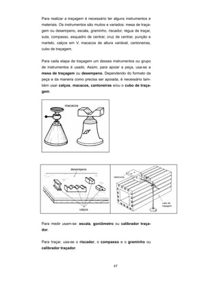 47
Para realizar a traçagem é necessário ter alguns instrumentos e
materiais. Os instrumentos são muitos e variados: mesa de traça-
gem ou desempeno, escala, graminho, riscador, régua de traçar,
suta, compasso, esquadro de centrar, cruz de centrar, punção e
martelo, calços em V, macacos de altura variável, cantoneiras,
cubo de traçagem.
Para cada etapa da traçagem um desses instrumentos ou grupo
de instrumentos é usado. Assim, para apoiar a peça, usa-se a
mesa de traçagem ou desempeno. Dependendo do formato da
peça e da maneira como precisa ser apoiada, é necessário tam-
bém usar calços, macacos, cantoneiras e/ou o cubo de traça-
gem.
Para medir usam-se: escala, goniômetro ou calibrador traça-
dor.
Para traçar, usa-se o riscador, o compasso e o graminho ou
calibrador traçador.
 