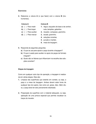 50
Exercícios
4. Relaciona a coluna A (o que fazer) com a coluna B (ins-
trumentos).
Coluna A Coluna B
a) ( ) Para medir 1. régua, esquadro de base e de centrar,
b) ( ) Para traçar suta, tampões, gabaritos.
c) ( ) Para auxiliar 2. riscador, compasso, graminho.
d) ( ) Para marcar 3. escala, graminho.
4. soluções corantes.
5. punção e martelo.
6. mesa de traçagem.
5. Responda às seguintes perguntas.
a) O que se usa para apoiar a peça durante a traçagem?
b) O que é usado para auxiliar no apoio de peças de formato
irregular?
c) Quais são os fatores que influenciam na escolha das solu-
ções corantes?
Etapas da traçagem
Como em qualquer outro tipo de operação, a traçagem é realiza-
da em várias etapas. Elas são:
1. Limpeza das superfícies que estarão em contato, ou seja, a
peça e a mesa de traçagem. Ambas devem estar livres de
qualquer tipo de sujeira, tais como pó, graxa, óleo. Além dis-
so, a peça deve ter sido previamente rebarbada.
2. Preparação da superfície com o material adequado, ou seja,
aplicação de uma pintura especial que permita visualizar os
traços do riscador.
 