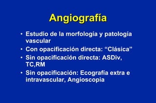 Angiografía Estudio de la morfología y patología vascular Con opacificación directa: “Clásica” Sin opacificación directa: ASDiv, TC,RM Sin opacificación: Ecografía extra e intravascular, Angioscopia 