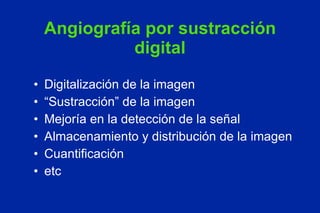 Angiografía por sustracción digital Digitalización de la imagen “ Sustracción” de la imagen Mejoría en la detección de la señal Almacenamiento y distribución de la imagen Cuantificación etc 