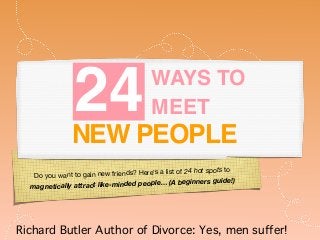 Do you want to gain new friends? Here’s a list of 24 hot spots to
magnetically attract like-minded people… (A beginners guide!)

24WAYS TO
MEET
NEW PEOPLE
Richard Butler Author of Divorce: Yes, men suffer!
 