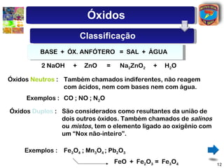 Óxidos
                        Classificação
         BASE + ÓX. ANFÓTERO = SAL + ÁGUA

          2 NaOH    +    ZnO    =    Na2ZnO2   +   H 2O

Óxidos Neutros : Também chamados indiferentes, não reagem
                 com ácidos, nem com bases nem com água.
     Exemplos : CO ; NO ; N2O

Óxidos Duplos : São considerados como resultantes da união de
                dois outros óxidos. Também chamados de salinos
                ou mistos, tem o elemento ligado ao oxigênio com
                um “Nox não-inteiro”.

    Exemplos :   Fe3O4 ; Mn3O4 ; Pb2O3
                                    FeO + Fe2O3 = Fe3O4            12
 
