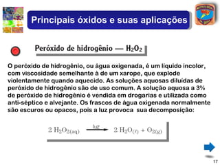 Principais óxidos e suas aplicações



O peróxido de hidrogênio, ou água oxigenada, é um líquido incolor,
com viscosidade semelhante à de um xarope, que explode
violentamente quando aquecido. As soluções aquosas diluídas de
peróxido de hidrogênio são de uso comum. A solução aquosa a 3%
de peróxido de hidrogênio é vendida em drogarias e utilizada como
anti-séptico e alvejante. Os frascos de água oxigenada normalmente
são escuros ou opacos, pois a luz provoca sua decomposição:




                                                                     17
 