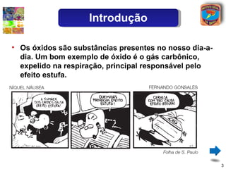 Introdução

• Os óxidos são substâncias presentes no nosso dia-a-
  dia. Um bom exemplo de óxido é o gás carbônico,
  expelido na respiração, principal responsável pelo
  efeito estufa.




                                                        3
 