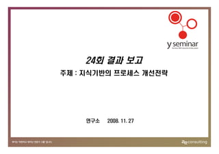 24회 결과 보고
주제 : 지식기반의 프로세스 개선전략




    연구소   2008. 11. 27
 