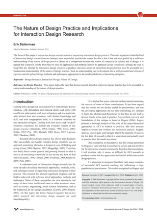 Perspective




The Nature of Design Practice and Implications
for Interaction Design Research
Erik Stolterman
School of Informatics, Indiana University, USA.


The focus of this paper is interaction design research aimed at supporting interaction design practice. The main argument is that this kind
of interaction design research has not (always) been successful, and that the reason for this is that it has not been guided by a sufficient
understanding of the nature of design practice. Based on a comparison between the notion of complexity in science and in design, it is
argued that science is not the best place to look for approaches and methods on how to approach design complexity. Instead, the case is
made that any attempt by interaction design research to produce outcomes aimed at supporting design practice must be grounded in a
fundamental understanding of the nature of design practice. Such an understanding can be developed into a well-grounded and rich set of
rigorous and disciplined design methods and techniques, appropriate to the needs and desires of practicing designers.

Keywords - Design Research, Interaction Design, Nature of Design.

Relevance to Design Practice - This paper makes the case that design research aimed at improving design practice has to be grounded in
a deep understanding of the nature of design practice.

Citation: Stolterman, E. (2008). The nature of design practice and implications for interaction design research. International Journal of Design, 2(1), 55-65.



Introduction                                                                                        Over the last few years, criticism has been raised concerning
                                                                                             the success of some of these contributions. It has been argued
Dealing with a design task in an unknown or only partially known                             that the results are not always useful for practitioners, and that
situation, with demanding and stressed clients and users, with                               the developed approaches are too time-consuming, too difficult
insufficient information, with new technology and new materials,                             to learn, too abstract and theoretical, or that they do not lead to
with limited time and resources, with limited knowledge and                                  desired results when used in practice. An excellent overview and
skill, and with inappropriate tools, is a common situation for                               formulation of this critique is found in Rogers (2004). Rogers
any interaction designer. Dealing with such messy and “wicked”                               presents a thorough analysis of the state of the major theoretical
situations constitutes the normal and everyday context of any                                approaches in HCI in relation to practice. She also presents
design practice (Alexander, 1964; Dunne, 1993; Cross, 2001;                                  empirical results that confirm her theoretical analysis. Rogers’
Schön, 1983; Pye, 1995; Heskett, 2002; Rove, 1987; Lawson,                                   analysis shows quite convincingly that if the measure of success
2005; Thackara, 2005).                                                                       for this kind of research is that it is understood and actually used
        Research about design practice has shown that designers                              in practice then the results are minor.
who successfully can handle complex design situations use an                                        One assumption in this paper is that the critique presented
approach sometimes labeled as a designerly way of thinking and                               by Rogers is valid and that it constitutes a serious and real problem
acting (Cross, 2001; Buxton, 2007; Moggridge, 2007). There has                               for the interaction research community. Based on that assumption,
also lately been a more general and growing interest in what is                              I will examine why it seems so difficult for HCI research to
seen as an increasing complexity in our society and how to deal                              produce results that are appreciated and useful within interaction
with it (Castells, 1996; Coburn, 2006; Friedman, 2005; Gladwell,                             design practice.
2005; Pink, 2005).                                                                                  It is important to recognize that there exist many examples
        A substantial part of interaction design research has for                            of successful HCI research reaching and influencing a large
some decades developed theoretical approaches, methods, tools,                               population of practitioners. This is also recognized by Rogers, and
and techniques aimed at supporting interaction designers in their
practice. This research has showed significant progress, and the                              Received December 2, 2007; Accepted March 21, 2008; Published April 1, 2008
field is today rich with a diverse set of approaches, methods, and
                                                                                              Copyright: © 2008 Stolterman. Copyright for this article is retained by the author,
techniques. Some of these approaches are new constructs, but
                                                                                              with first publication rights granted to the International Journal of Design. All
many of them have intellectual roots in other academic areas,
                                                                                              journal content, except where otherwise noted, is licensed under a Creative
such as science, engineering, social science, humanities, and in                              Commons Attribution-NonCommercial-NoDerivs 2.5 License. By virtue of
the traditional art and design disciplines (Carroll, 2003; Rogers,                            their appearance in this open-access journal, articles are free to use, with proper
2004). (In this paper, the terms Human-Computer Interaction                                   attribution, in educational and other non-commercial settings.
(HCI) research and interaction design research are used
                                                                                              Corresponding Author: estolter@indiana.edu.
interchangeably).



        www.ijdesign.org	                                                              55	                                  International Journal of Design Vol.2 No.1 2008
 