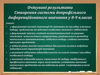 Очікувані результати
Створення системи допрофільного
диференційованого навчання у 8-9 класах
учням:
• у формуванні високої мотивації до навчання як наслідку власного
вибору, зробленому на підставі особистих якостей і здібностей;
• у формуванні якісних освітніх компетентностей за рахунок
зниження психологічного напруження, раціонального розподілу
навчального навантаження, свідомого вибору глибини вивчення
шкільних предметів;
• у підйомі рівня якості самостійної діяльності шляхом побудови
індивідуальної траєкторії навчання;
• у вихованні відчуття відповідальності за власні вчинки і наслідки
особистого вибору;
• у вихованні відповідального ставлення до вибору майбутнього
профільного навчання через можливість змінювати вивчення
навчальних предметів на поглибленому рівні і перевірити власні
здібності.
 