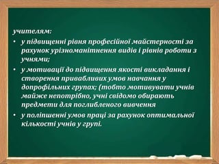 учителям:
• у підвищенні рівня професійної майстерності за
рахунок урізноманітнення видів і рівнів роботи з
учнями;
• у мотивації до підвищення якості викладання і
створення привабливих умов навчання у
допрофільних групах; (тобто мотивувати учнів
майже непотрібно, учні свідомо обирають
предмети для поглибленого вивчення
• у поліпшенні умов праці за рахунок оптимальної
кількості учнів у групі.
 