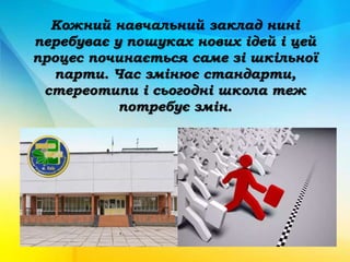 Кожний навчальний заклад нині
перебуває у пошуках нових ідей і цей
процес починається саме зі шкільної
парти. Час змінює стандарти,
стереотипи і сьогодні школа теж
потребує змін.
 