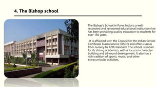 The Bishop's School in Pune, India is a well-
respected and renowned educational institution that
has been providing quality education to students for
over 150 years
. It is affiliated with the Council for the Indian School
Certificate Examinations (CISCE) and offers classes
from nursery to 12th standard. The school is known
for its strong academics, with a focus on character-
building and all-round development. It also has a
rich tradition of sports, music, and other
extracurricular activities,
4. The Bishop school
 