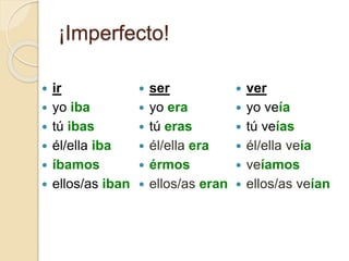 ¡Imperfecto!
 ir
 yo iba
 tú ibas
 él/ella iba
 íbamos
 ellos/as iban
 ser
 yo era
 tú eras
 él/ella era
 érmos
 ellos/as eran
 ver
 yo veía
 tú veías
 él/ella veía
 veíamos
 ellos/as veían
 