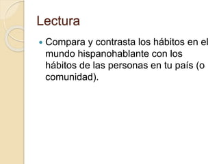Lectura
 Compara y contrasta los hábitos en el
mundo hispanohablante con los
hábitos de las personas en tu país (o
comunidad).
 