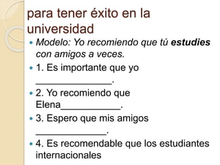 para tener éxito en la
universidad
 Modelo: Yo recomiendo que tú estudies
con amigos a veces.
 1. Es importante que yo
______________.
 2. Yo recomiendo que
Elena___________.
 3. Espero que mis amigos
_____________.
 4. Es recomendable que los estudiantes
internacionales
 
