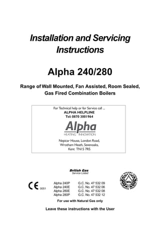 Installation and Servicing
           Instructions

               Alpha 240/280
Range of Wall Mounted, Fan Assisted, Room Sealed,
          Gas Fired Combination Boilers

                For Technical help or for Service call ...
                       ALPHA HELPLINE
                        Tel: 0870 3001964




                    Nepicar House, London Road,
                    Wrotham Heath, Sevenoaks,
                          Kent TN15 7RS




                               Service Listed


                Alpha 240P          G.C. No. 47 532 09
        0051
                Alpha 240E          G.C. No. 47 532 06
                Alpha 280E          G.C. No. 47 532 08
                Alpha 280P          G.C. No. 47 532 12
                   For use with Natural Gas only

           Leave these instructions with the User
 