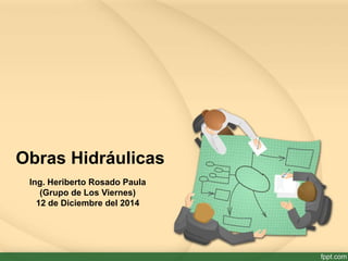 Obras Hidráulicas 
Ing. Heriberto Rosado Paula 
(Grupo de Los Viernes) 
12 de Diciembre del 2014 
 