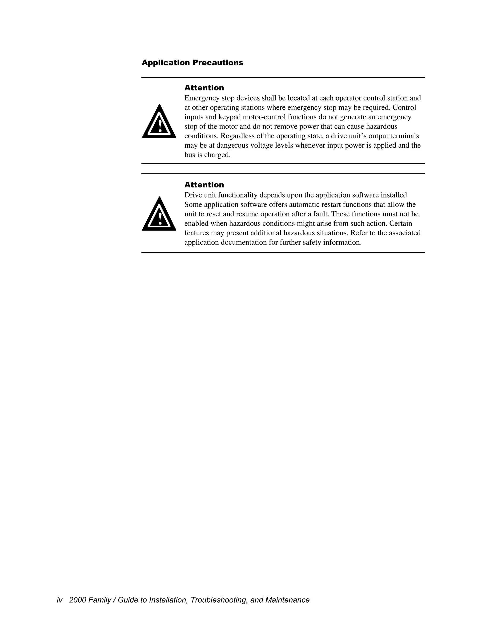 iv 2000 Family / Guide to Installation, Troubleshooting, and Maintenance
Application Precautions
!
Attention
Emergency stop devices shall be located at each operator control station and
at other operating stations where emergency stop may be required. Control
inputs and keypad motor-control functions do not generate an emergency
stop of the motor and do not remove power that can cause hazardous
conditions. Regardless of the operating state, a drive unit’s output terminals
may be at dangerous voltage levels whenever input power is applied and the
bus is charged.
!
Attention
Drive unit functionality depends upon the application software installed.
Some application software offers automatic restart functions that allow the
unit to reset and resume operation after a fault. These functions must not be
enabled when hazardous conditions might arise from such action. Certain
features may present additional hazardous situations. Refer to the associated
application documentation for further safety information.
 