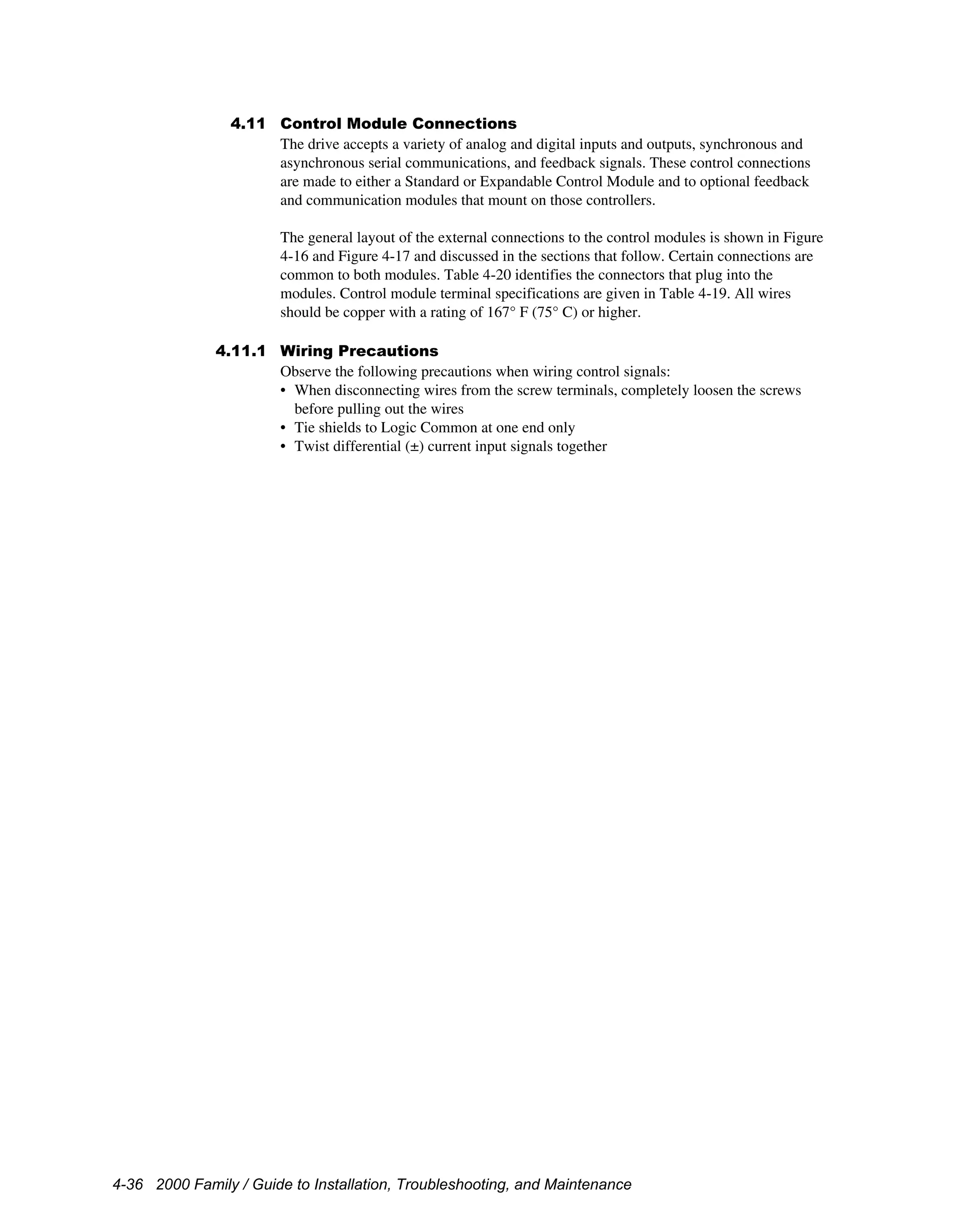 4-36 2000 Family / Guide to Installation, Troubleshooting, and Maintenance
4.11 Control Module Connections
The drive accepts a variety of analog and digital inputs and outputs, synchronous and
asynchronous serial communications, and feedback signals. These control connections
are made to either a Standard or Expandable Control Module and to optional feedback
and communication modules that mount on those controllers.
The general layout of the external connections to the control modules is shown in Figure
4-16 and Figure 4-17 and discussed in the sections that follow. Certain connections are
common to both modules. Table 4-20 identifies the connectors that plug into the
modules. Control module terminal specifications are given in Table 4-19. All wires
should be copper with a rating of 167° F (75° C) or higher.
4.11.1 Wiring Precautions
Observe the following precautions when wiring control signals:
• When disconnecting wires from the screw terminals, completely loosen the screws
before pulling out the wires
• Tie shields to Logic Common at one end only
• Twist differential (±) current input signals together
 