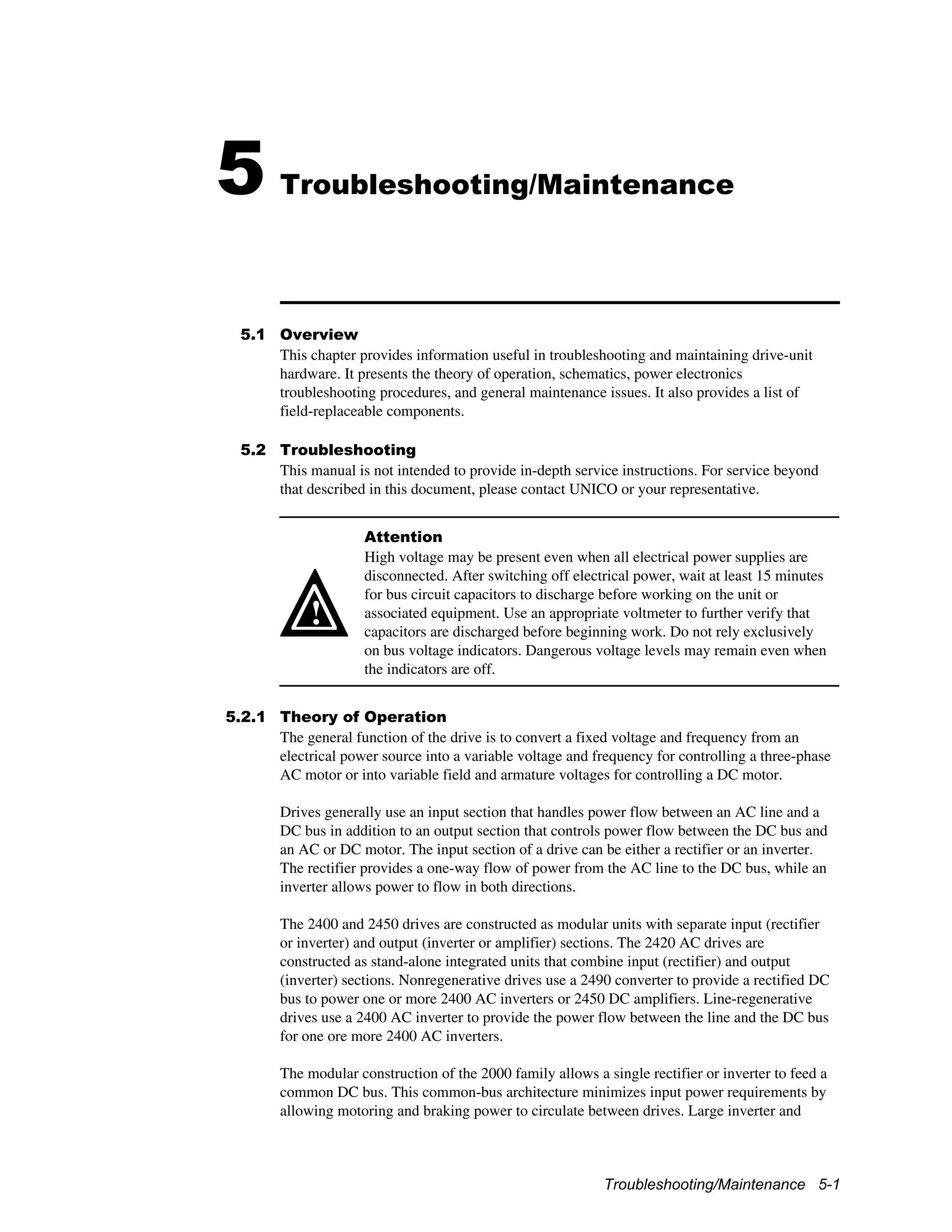 Troubleshooting/Maintenance 5-1
5 Troubleshooting/Maintenance
5.1 Overview
This chapter provides information useful in troubleshooting and maintaining drive-unit
hardware. It presents the theory of operation, schematics, power electronics
troubleshooting procedures, and general maintenance issues. It also provides a list of
field-replaceable components.
5.2 Troubleshooting
This manual is not intended to provide in-depth service instructions. For service beyond
that described in this document, please contact UNICO or your representative.
!
Attention
High voltage may be present even when all electrical power supplies are
disconnected. After switching off electrical power, wait at least 15 minutes
for bus circuit capacitors to discharge before working on the unit or
associated equipment. Use an appropriate voltmeter to further verify that
capacitors are discharged before beginning work. Do not rely exclusively
on bus voltage indicators. Dangerous voltage levels may remain even when
the indicators are off.
5.2.1 Theory of Operation
The general function of the drive is to convert a fixed voltage and frequency from an
electrical power source into a variable voltage and frequency for controlling a three-phase
AC motor or into variable field and armature voltages for controlling a DC motor.
Drives generally use an input section that handles power flow between an AC line and a
DC bus in addition to an output section that controls power flow between the DC bus and
an AC or DC motor. The input section of a drive can be either a rectifier or an inverter.
The rectifier provides a one-way flow of power from the AC line to the DC bus, while an
inverter allows power to flow in both directions.
The 2400 and 2450 drives are constructed as modular units with separate input (rectifier
or inverter) and output (inverter or amplifier) sections. The 2420 AC drives are
constructed as stand-alone integrated units that combine input (rectifier) and output
(inverter) sections. Nonregenerative drives use a 2490 converter to provide a rectified DC
bus to power one or more 2400 AC inverters or 2450 DC amplifiers. Line-regenerative
drives use a 2400 AC inverter to provide the power flow between the line and the DC bus
for one ore more 2400 AC inverters.
The modular construction of the 2000 family allows a single rectifier or inverter to feed a
common DC bus. This common-bus architecture minimizes input power requirements by
allowing motoring and braking power to circulate between drives. Large inverter and
 