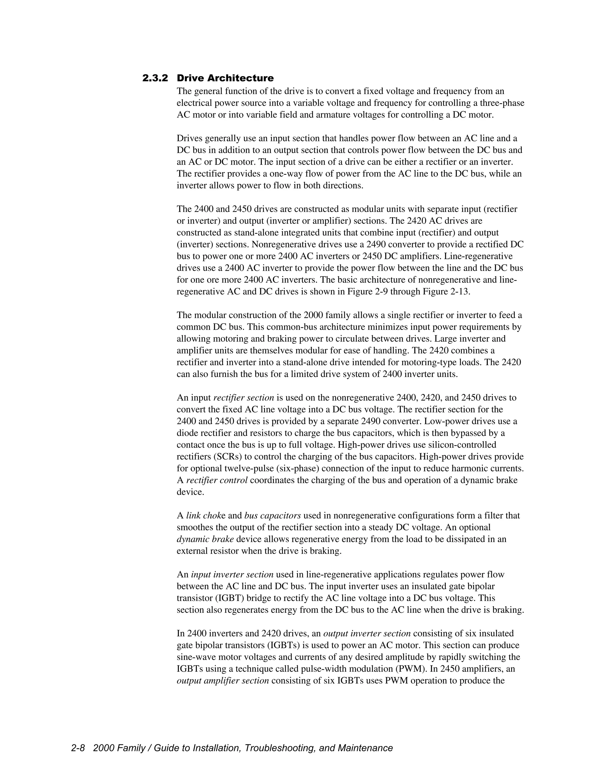 2-8 2000 Family / Guide to Installation, Troubleshooting, and Maintenance
2.3.2 Drive Architecture
The general function of the drive is to convert a fixed voltage and frequency from an
electrical power source into a variable voltage and frequency for controlling a three-phase
AC motor or into variable field and armature voltages for controlling a DC motor.
Drives generally use an input section that handles power flow between an AC line and a
DC bus in addition to an output section that controls power flow between the DC bus and
an AC or DC motor. The input section of a drive can be either a rectifier or an inverter.
The rectifier provides a one-way flow of power from the AC line to the DC bus, while an
inverter allows power to flow in both directions.
The 2400 and 2450 drives are constructed as modular units with separate input (rectifier
or inverter) and output (inverter or amplifier) sections. The 2420 AC drives are
constructed as stand-alone integrated units that combine input (rectifier) and output
(inverter) sections. Nonregenerative drives use a 2490 converter to provide a rectified DC
bus to power one or more 2400 AC inverters or 2450 DC amplifiers. Line-regenerative
drives use a 2400 AC inverter to provide the power flow between the line and the DC bus
for one ore more 2400 AC inverters. The basic architecture of nonregenerative and line-
regenerative AC and DC drives is shown in Figure 2-9 through Figure 2-13.
The modular construction of the 2000 family allows a single rectifier or inverter to feed a
common DC bus. This common-bus architecture minimizes input power requirements by
allowing motoring and braking power to circulate between drives. Large inverter and
amplifier units are themselves modular for ease of handling. The 2420 combines a
rectifier and inverter into a stand-alone drive intended for motoring-type loads. The 2420
can also furnish the bus for a limited drive system of 2400 inverter units.
An input rectifier section is used on the nonregenerative 2400, 2420, and 2450 drives to
convert the fixed AC line voltage into a DC bus voltage. The rectifier section for the
2400 and 2450 drives is provided by a separate 2490 converter. Low-power drives use a
diode rectifier and resistors to charge the bus capacitors, which is then bypassed by a
contact once the bus is up to full voltage. High-power drives use silicon-controlled
rectifiers (SCRs) to control the charging of the bus capacitors. High-power drives provide
for optional twelve-pulse (six-phase) connection of the input to reduce harmonic currents.
A rectifier control coordinates the charging of the bus and operation of a dynamic brake
device.
A link choke and bus capacitors used in nonregenerative configurations form a filter that
smoothes the output of the rectifier section into a steady DC voltage. An optional
dynamic brake device allows regenerative energy from the load to be dissipated in an
external resistor when the drive is braking.
An input inverter section used in line-regenerative applications regulates power flow
between the AC line and DC bus. The input inverter uses an insulated gate bipolar
transistor (IGBT) bridge to rectify the AC line voltage into a DC bus voltage. This
section also regenerates energy from the DC bus to the AC line when the drive is braking.
In 2400 inverters and 2420 drives, an output inverter section consisting of six insulated
gate bipolar transistors (IGBTs) is used to power an AC motor. This section can produce
sine-wave motor voltages and currents of any desired amplitude by rapidly switching the
IGBTs using a technique called pulse-width modulation (PWM). In 2450 amplifiers, an
output amplifier section consisting of six IGBTs uses PWM operation to produce the
 