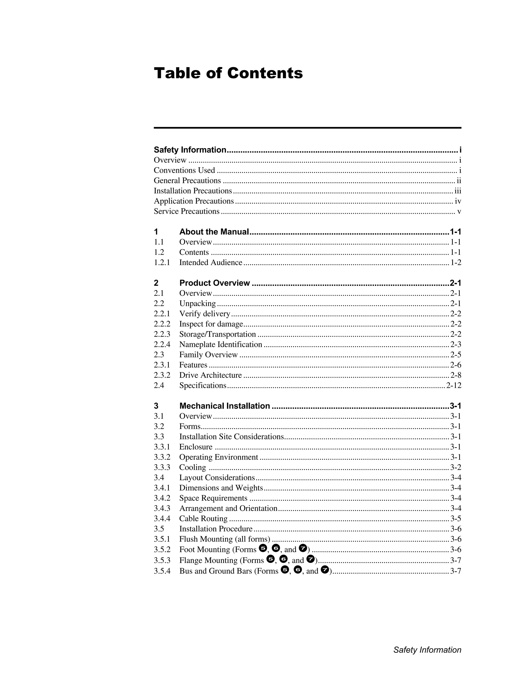 Safety Information
Table of Contents
Safety Information......................................................................................................i
Overview ................................................................................................................................... i
Conventions Used ..................................................................................................................... i
General Precautions ................................................................................................................. ii
Installation Precautions...........................................................................................................iii
Application Precautions.......................................................................................................... iv
Service Precautions.................................................................................................................. v
1 About the Manual........................................................................................1-1
1.1 Overview...................................................................................................................1-1
1.2 Contents ....................................................................................................................1-1
1.2.1 Intended Audience....................................................................................................1-2
2 Product Overview .......................................................................................2-1
2.1 Overview...................................................................................................................2-1
2.2 Unpacking.................................................................................................................2-1
2.2.1 Verify delivery..........................................................................................................2-2
2.2.2 Inspect for damage....................................................................................................2-2
2.2.3 Storage/Transportation .............................................................................................2-2
2.2.4 Nameplate Identification ..........................................................................................2-3
2.3 Family Overview ......................................................................................................2-5
2.3.1 Features.....................................................................................................................2-6
2.3.2 Drive Architecture ....................................................................................................2-8
2.4 Specifications..........................................................................................................2-12
3 Mechanical Installation ..............................................................................3-1
3.1 Overview...................................................................................................................3-1
3.2 Forms.........................................................................................................................3-1
3.3 Installation Site Considerations................................................................................3-1
3.3.1 Enclosure ..................................................................................................................3-1
3.3.2 Operating Environment ............................................................................................3-1
3.3.3 Cooling .....................................................................................................................3-2
3.4 Layout Considerations..............................................................................................3-4
3.4.1 Dimensions and Weights..........................................................................................3-4
3.4.2 Space Requirements .................................................................................................3-4
3.4.3 Arrangement and Orientation...................................................................................3-4
3.4.4 Cable Routing ...........................................................................................................3-5
3.5 Installation Procedure...............................................................................................3-6
3.5.1 Flush Mounting (all forms) ......................................................................................3-6
3.5.2 Foot Mounting (Forms 5
, 6
, and 7
) ...................................................................3-6
3.5.3 Flange Mounting (Forms 5
, 6
, and 7
)................................................................3-7
3.5.4 Bus and Ground Bars (Forms 5
, 6
, and 7
).........................................................3-7
 