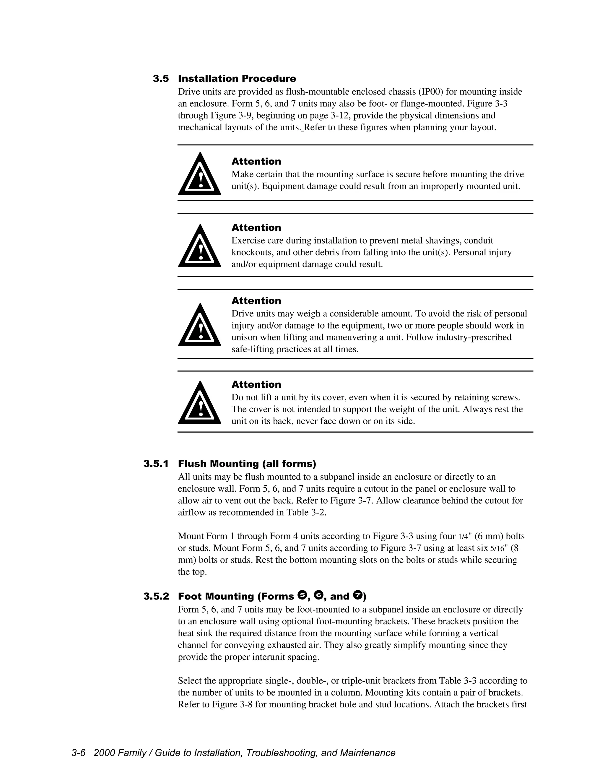 3-6 2000 Family / Guide to Installation, Troubleshooting, and Maintenance
3.5 Installation Procedure
Drive units are provided as flush-mountable enclosed chassis (IP00) for mounting inside
an enclosure. Form 5, 6, and 7 units may also be foot- or flange-mounted. Figure 3-3
through Figure 3-9, beginning on page 3-12, provide the physical dimensions and
mechanical layouts of the units. Refer to these figures when planning your layout.
!
Attention
Make certain that the mounting surface is secure before mounting the drive
unit(s). Equipment damage could result from an improperly mounted unit.
!
Attention
Exercise care during installation to prevent metal shavings, conduit
knockouts, and other debris from falling into the unit(s). Personal injury
and/or equipment damage could result.
!
Attention
Drive units may weigh a considerable amount. To avoid the risk of personal
injury and/or damage to the equipment, two or more people should work in
unison when lifting and maneuvering a unit. Follow industry-prescribed
safe-lifting practices at all times.
!
Attention
Do not lift a unit by its cover, even when it is secured by retaining screws.
The cover is not intended to support the weight of the unit. Always rest the
unit on its back, never face down or on its side.
3.5.1 Flush Mounting (all forms)
All units may be flush mounted to a subpanel inside an enclosure or directly to an
enclosure wall. Form 5, 6, and 7 units require a cutout in the panel or enclosure wall to
allow air to vent out the back. Refer to Figure 3-7. Allow clearance behind the cutout for
airflow as recommended in Table 3-2.
Mount Form 1 through Form 4 units according to Figure 3-3 using four 1/4" (6 mm) bolts
or studs. Mount Form 5, 6, and 7 units according to Figure 3-7 using at least six 5/16" (8
mm) bolts or studs. Rest the bottom mounting slots on the bolts or studs while securing
the top.
3.5.2 Foot Mounting (Forms 5
, 6
, and 7
)
Form 5, 6, and 7 units may be foot-mounted to a subpanel inside an enclosure or directly
to an enclosure wall using optional foot-mounting brackets. These brackets position the
heat sink the required distance from the mounting surface while forming a vertical
channel for conveying exhausted air. They also greatly simplify mounting since they
provide the proper interunit spacing.
Select the appropriate single-, double-, or triple-unit brackets from Table 3-3 according to
the number of units to be mounted in a column. Mounting kits contain a pair of brackets.
Refer to Figure 3-8 for mounting bracket hole and stud locations. Attach the brackets first
 