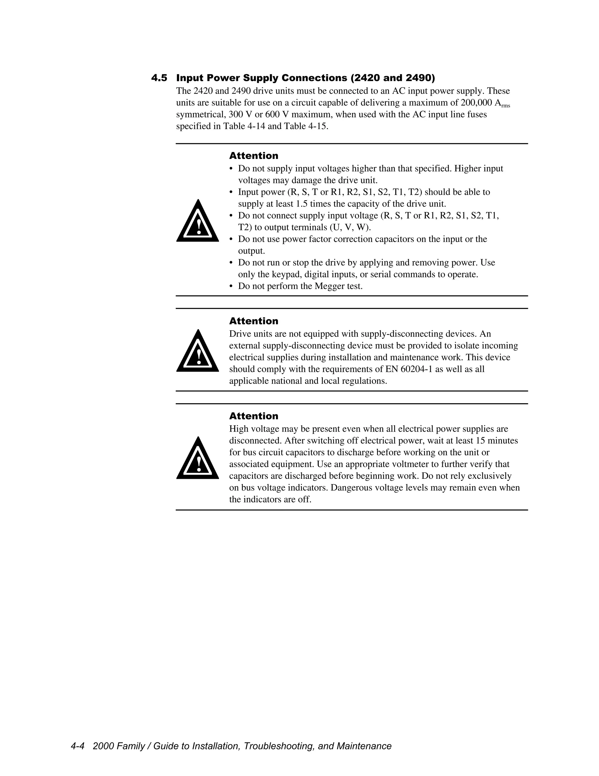 4-4 2000 Family / Guide to Installation, Troubleshooting, and Maintenance
4.5 Input Power Supply Connections (2420 and 2490)
The 2420 and 2490 drive units must be connected to an AC input power supply. These
units are suitable for use on a circuit capable of delivering a maximum of 200,000 Arms
symmetrical, 300 V or 600 V maximum, when used with the AC input line fuses
specified in Table 4-14 and Table 4-15.
!
Attention
• Do not supply input voltages higher than that specified. Higher input
voltages may damage the drive unit.
• Input power (R, S, T or R1, R2, S1, S2, T1, T2) should be able to
supply at least 1.5 times the capacity of the drive unit.
• Do not connect supply input voltage (R, S, T or R1, R2, S1, S2, T1,
T2) to output terminals (U, V, W).
• Do not use power factor correction capacitors on the input or the
output.
• Do not run or stop the drive by applying and removing power. Use
only the keypad, digital inputs, or serial commands to operate.
• Do not perform the Megger test.
!
Attention
Drive units are not equipped with supply-disconnecting devices. An
external supply-disconnecting device must be provided to isolate incoming
electrical supplies during installation and maintenance work. This device
should comply with the requirements of EN 60204-1 as well as all
applicable national and local regulations.
!
Attention
High voltage may be present even when all electrical power supplies are
disconnected. After switching off electrical power, wait at least 15 minutes
for bus circuit capacitors to discharge before working on the unit or
associated equipment. Use an appropriate voltmeter to further verify that
capacitors are discharged before beginning work. Do not rely exclusively
on bus voltage indicators. Dangerous voltage levels may remain even when
the indicators are off.
 