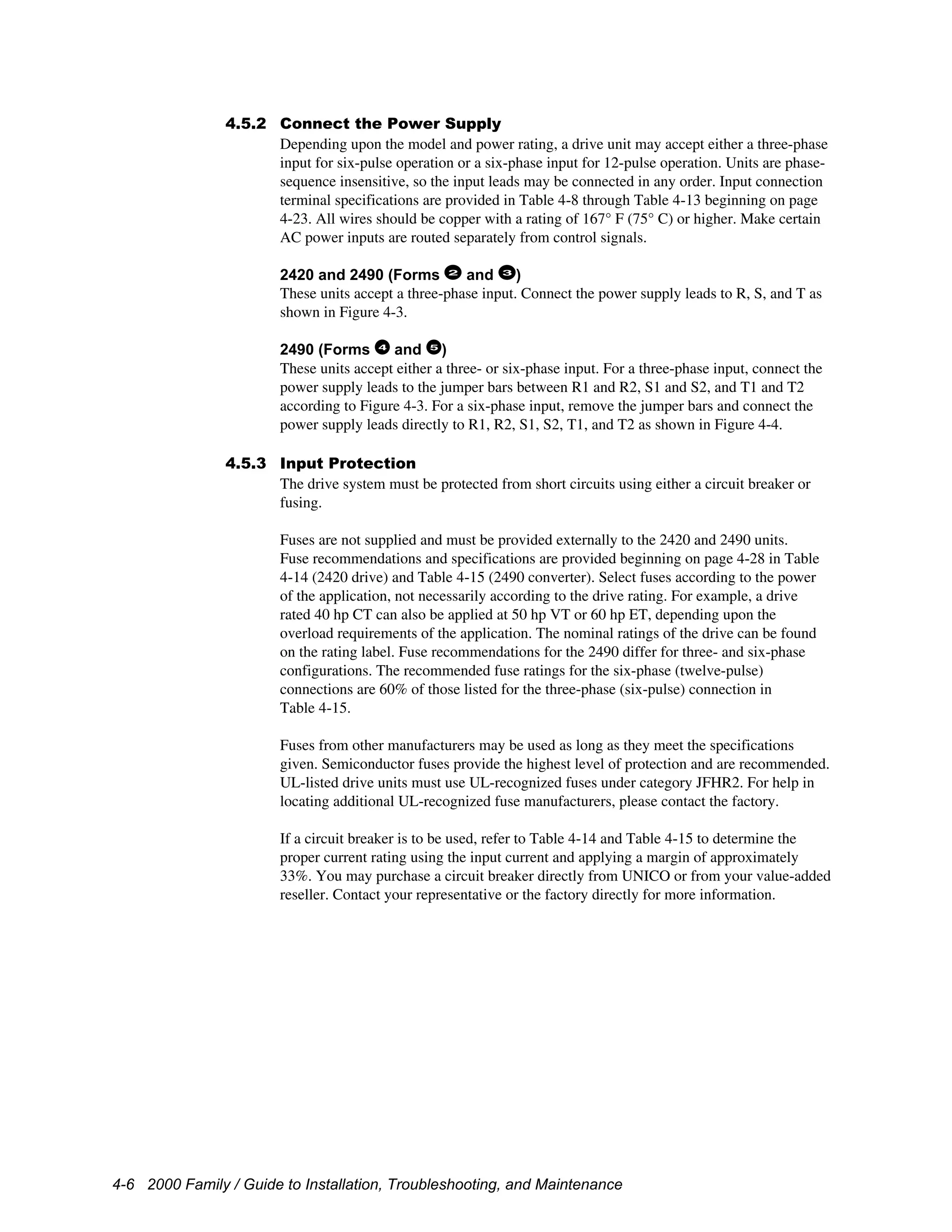 4-6 2000 Family / Guide to Installation, Troubleshooting, and Maintenance
4.5.2 Connect the Power Supply
Depending upon the model and power rating, a drive unit may accept either a three-phase
input for six-pulse operation or a six-phase input for 12-pulse operation. Units are phase-
sequence insensitive, so the input leads may be connected in any order. Input connection
terminal specifications are provided in Table 4-8 through Table 4-13 beginning on page
4-23. All wires should be copper with a rating of 167° F (75° C) or higher. Make certain
AC power inputs are routed separately from control signals.
2420 and 2490 (Forms 2
and 3
)
These units accept a three-phase input. Connect the power supply leads to R, S, and T as
shown in Figure 4-3.
2490 (Forms 4
and 5
)
These units accept either a three- or six-phase input. For a three-phase input, connect the
power supply leads to the jumper bars between R1 and R2, S1 and S2, and T1 and T2
according to Figure 4-3. For a six-phase input, remove the jumper bars and connect the
power supply leads directly to R1, R2, S1, S2, T1, and T2 as shown in Figure 4-4.
4.5.3 Input Protection
The drive system must be protected from short circuits using either a circuit breaker or
fusing.
Fuses are not supplied and must be provided externally to the 2420 and 2490 units.
Fuse recommendations and specifications are provided beginning on page 4-28 in Table
4-14 (2420 drive) and Table 4-15 (2490 converter). Select fuses according to the power
of the application, not necessarily according to the drive rating. For example, a drive
rated 40 hp CT can also be applied at 50 hp VT or 60 hp ET, depending upon the
overload requirements of the application. The nominal ratings of the drive can be found
on the rating label. Fuse recommendations for the 2490 differ for three- and six-phase
configurations. The recommended fuse ratings for the six-phase (twelve-pulse)
connections are 60% of those listed for the three-phase (six-pulse) connection in
Table 4-15.
Fuses from other manufacturers may be used as long as they meet the specifications
given. Semiconductor fuses provide the highest level of protection and are recommended.
UL-listed drive units must use UL-recognized fuses under category JFHR2. For help in
locating additional UL-recognized fuse manufacturers, please contact the factory.
If a circuit breaker is to be used, refer to Table 4-14 and Table 4-15 to determine the
proper current rating using the input current and applying a margin of approximately
33%. You may purchase a circuit breaker directly from UNICO or from your value-added
reseller. Contact your representative or the factory directly for more information.
 