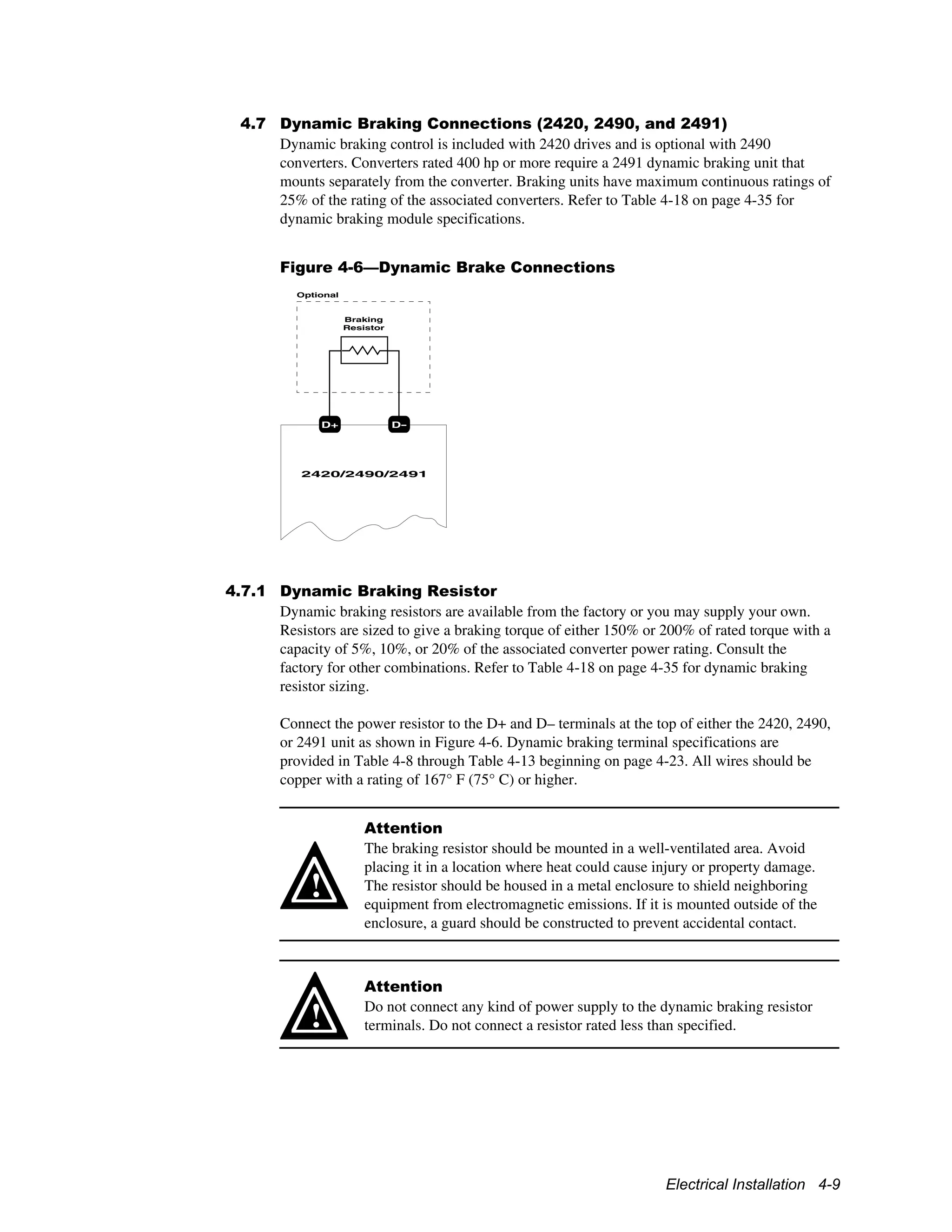 Electrical Installation 4-9
4.7 Dynamic Braking Connections (2420, 2490, and 2491)
Dynamic braking control is included with 2420 drives and is optional with 2490
converters. Converters rated 400 hp or more require a 2491 dynamic braking unit that
mounts separately from the converter. Braking units have maximum continuous ratings of
25% of the rating of the associated converters. Refer to Table 4-18 on page 4-35 for
dynamic braking module specifications.
Figure 4-6—Dynamic Brake Connections
D+ D-
2420/2490/2491
Braking
Resistor
Optional
4.7.1 Dynamic Braking Resistor
Dynamic braking resistors are available from the factory or you may supply your own.
Resistors are sized to give a braking torque of either 150% or 200% of rated torque with a
capacity of 5%, 10%, or 20% of the associated converter power rating. Consult the
factory for other combinations. Refer to Table 4-18 on page 4-35 for dynamic braking
resistor sizing.
Connect the power resistor to the D+ and D– terminals at the top of either the 2420, 2490,
or 2491 unit as shown in Figure 4-6. Dynamic braking terminal specifications are
provided in Table 4-8 through Table 4-13 beginning on page 4-23. All wires should be
copper with a rating of 167° F (75° C) or higher.
!
Attention
The braking resistor should be mounted in a well-ventilated area. Avoid
placing it in a location where heat could cause injury or property damage.
The resistor should be housed in a metal enclosure to shield neighboring
equipment from electromagnetic emissions. If it is mounted outside of the
enclosure, a guard should be constructed to prevent accidental contact.
!
Attention
Do not connect any kind of power supply to the dynamic braking resistor
terminals. Do not connect a resistor rated less than specified.
 