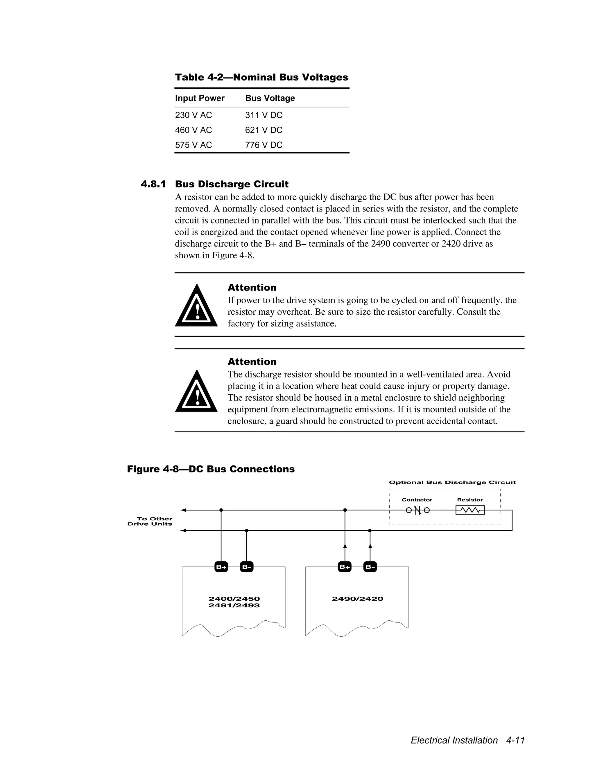 Electrical Installation 4-11
Table 4-2—Nominal Bus Voltages
Input Power Bus Voltage
230 V AC 311 V DC
460 V AC 621 V DC
575 V AC 776 V DC
4.8.1 Bus Discharge Circuit
A resistor can be added to more quickly discharge the DC bus after power has been
removed. A normally closed contact is placed in series with the resistor, and the complete
circuit is connected in parallel with the bus. This circuit must be interlocked such that the
coil is energized and the contact opened whenever line power is applied. Connect the
discharge circuit to the B+ and B– terminals of the 2490 converter or 2420 drive as
shown in Figure 4-8.
!
Attention
If power to the drive system is going to be cycled on and off frequently, the
resistor may overheat. Be sure to size the resistor carefully. Consult the
factory for sizing assistance.
!
Attention
The discharge resistor should be mounted in a well-ventilated area. Avoid
placing it in a location where heat could cause injury or property damage.
The resistor should be housed in a metal enclosure to shield neighboring
equipment from electromagnetic emissions. If it is mounted outside of the
enclosure, a guard should be constructed to prevent accidental contact.
Figure 4-8—DC Bus Connections
2400/2450
2491/2493
B+ B-
2490/2420
B+ B-
ResistorContactor
Optional Bus Discharge Circuit
To Other
Drive Units
 