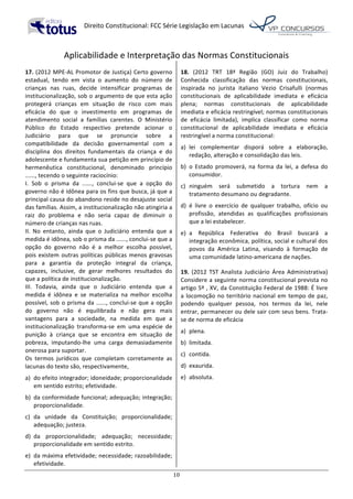   Direito	
  Constitucional:	
  FCC	
  Série	
  Legislação	
  em	
  Lacunas	
  
	
  
10	
  
Aplicabilidade	
  e	
  Interpretação	
  das	
  Normas	
  Constitucionais
17.	
  (2012	
  MPE-­‐AL	
  Promotor	
  de	
  Justiça)	
  Certo	
  governo	
  
estadual,	
   tendo	
   em	
   vista	
   o	
   aumento	
   do	
   número	
   de	
  
crianças	
   nas	
   ruas,	
   decide	
   intensificar	
   programas	
   de	
  
institucionalização,	
  sob	
  o	
  argumento	
  de	
  que	
  esta	
  ação	
  
protegerá	
   crianças	
   em	
   situação	
   de	
   risco	
   com	
   mais	
  
eficácia	
   do	
   que	
   o	
   investimento	
   em	
   programas	
   de	
  
atendimento	
   social	
   a	
   famílias	
   carentes.	
   O	
   Ministério	
  
Público	
   do	
   Estado	
   respectivo	
   pretende	
   acionar	
   o	
  
Judiciário	
   para	
   que	
   se	
   pronuncie	
   sobre	
   a	
  
compatibilidade	
   da	
   decisão	
   governamental	
   com	
   a	
  
disciplina	
   dos	
   direitos	
   fundamentais	
   da	
   criança	
   e	
   do	
  
adolescente	
  e	
  fundamenta	
  sua	
  petição	
  em	
  princípio	
  de	
  
hermenêutica	
   constitucional,	
   denominado	
   princípio	
  
......,	
  tecendo	
  o	
  seguinte	
  raciocínio:	
  
I.	
   Sob	
   o	
   prisma	
   da	
   ......,	
   conclui-­‐se	
   que	
   a	
   opção	
   do	
  
governo	
  não	
  é	
  idônea	
  para	
  os	
  fins	
  que	
  busca,	
  já	
  que	
  a	
  
principal	
  causa	
  do	
  abandono	
  reside	
  no	
  desajuste	
  social	
  
das	
  famílias.	
  Assim,	
  a	
  institucionalização	
  não	
  atingiria	
  a	
  
raiz	
   do	
   problema	
   e	
   não	
   seria	
   capaz	
   de	
   diminuir	
   o	
  
número	
  de	
  crianças	
  nas	
  ruas.	
  
II.	
   No	
   entanto,	
   ainda	
   que	
   o	
   Judiciário	
   entenda	
   que	
   a	
  
medida	
  é	
  idônea,	
  sob	
  o	
  prisma	
  da	
  ......,	
  conclui-­‐se	
  que	
  a	
  
opção	
   do	
   governo	
   não	
   é	
   a	
   melhor	
   escolha	
   possível,	
  
pois	
  existem	
  outras	
  políticas	
  públicas	
  menos	
  gravosas	
  
para	
   a	
   garantia	
   da	
   proteção	
   integral	
   da	
   criança,	
  
capazes,	
   inclusive,	
   de	
   gerar	
   melhores	
   resultados	
   do	
  
que	
  a	
  política	
  de	
  institucionalização.	
  
III.	
   Todavia,	
   ainda	
   que	
   o	
   Judiciário	
   entenda	
   que	
   a	
  
medida	
   é	
   idônea	
   e	
   se	
   materializa	
   na	
   melhor	
   escolha	
  
possível,	
  sob	
  o	
  prisma	
  da	
  ......,	
  conclui-­‐se	
  que	
  a	
  opção	
  
do	
   governo	
   não	
   é	
   equilibrada	
   e	
   não	
   gera	
   mais	
  
vantagens	
   para	
   a	
   sociedade,	
   na	
   medida	
   em	
   que	
   a	
  
institucionalização	
   transforma-­‐se	
   em	
   uma	
   espécie	
   de	
  
punição	
   à	
   criança	
   que	
   se	
   encontra	
   em	
   situação	
   de	
  
pobreza,	
   imputando-­‐lhe	
   uma	
   carga	
   demasiadamente	
  
onerosa	
  para	
  suportar.	
  	
  
Os	
   termos	
   jurídicos	
   que	
   completam	
   corretamente	
   as	
  
lacunas	
  do	
  texto	
  são,	
  respectivamente,	
  
a)	
   do	
  efeito	
  integrador;	
  idoneidade;	
  proporcionalidade	
  
em	
  sentido	
  estrito;	
  efetividade.	
  
b)	
   da	
  conformidade	
  funcional;	
  adequação;	
  integração;	
  
proporcionalidade.	
  
c)	
   da	
   unidade	
   da	
   Constituição;	
   proporcionalidade;	
  
adequação;	
  justeza.	
  
d)	
   da	
   proporcionalidade;	
   adequação;	
   necessidade;	
  
proporcionalidade	
  em	
  sentido	
  estrito.	
  
e)	
   da	
  máxima	
  efetividade;	
  necessidade;	
  razoabilidade;	
  
efetividade.	
  	
  
18.	
   (2012	
   TRT	
   18ª	
   Região	
   (GO)	
   Juiz	
   do	
   Trabalho)	
  
Conhecida	
   classificação	
   das	
   normas	
   constitucionais,	
  
inspirada	
   no	
   jurista	
   italiano	
   Vezio	
   Crisafulli	
   (normas	
  
constitucionais	
   de	
   aplicabilidade	
   imediata	
   e	
   eficácia	
  
plena;	
   normas	
   constitucionais	
   de	
   aplicabilidade	
  
imediata	
  e	
  eficácia	
  restringível;	
  normas	
  constitucionais	
  
de	
   eficácia	
   limitada),	
   implica	
   classificar	
   como	
   norma	
  
constitucional	
   de	
   aplicabilidade	
   imediata	
   e	
   eficácia	
  
restringível	
  a	
  norma	
  constitucional:	
  	
  
a)	
   lei	
   complementar	
   disporá	
   sobre	
   a	
   elaboração,	
  
redação,	
  alteração	
  e	
  consolidação	
  das	
  leis.	
  
b)	
   o	
  Estado	
  promoverá,	
  na	
  forma	
  da	
  lei,	
  a	
  defesa	
  do	
  
consumidor.	
  	
  
c)	
   ninguém	
   será	
   submetido	
   a	
   tortura	
   nem	
   a	
  
tratamento	
  desumano	
  ou	
  degradante.	
  	
  
d)	
   é	
   livre	
   o	
   exercício	
   de	
   qualquer	
   trabalho,	
   ofício	
   ou	
  
profissão,	
   atendidas	
   as	
   qualificações	
   profissionais	
  
que	
  a	
  lei	
  estabelecer.	
  
e)	
   a	
   República	
   Federativa	
   do	
   Brasil	
   buscará	
   a	
  
integração	
  econômica,	
  política,	
  social	
  e	
  cultural	
  dos	
  
povos	
   da	
   América	
   Latina,	
   visando	
   à	
   formação	
   de	
  
uma	
  comunidade	
  latino-­‐americana	
  de	
  nações.	
  	
  
19.	
   (2012	
   TST	
   Analista	
   Judiciário	
   Área	
   Administrativa)	
  
Considere	
  a	
  seguinte	
  norma	
  constitucional	
  prevista	
  no	
  
artigo	
  5º	
  ,	
  XV,	
  da	
  Constituição	
  Federal	
  de	
  1988:	
  É	
  livre	
  
a	
  locomoção	
  no	
  território	
  nacional	
  em	
  tempo	
  de	
  paz,	
  
podendo	
   qualquer	
   pessoa,	
   nos	
   termos	
   da	
   lei,	
   nele	
  
entrar,	
  permanecer	
  ou	
  dele	
  sair	
  com	
  seus	
  bens.	
  Trata-­‐
se	
  de	
  norma	
  de	
  eficácia	
  	
  
a)	
   plena.	
  
b)	
   limitada.	
  
c)	
   contida.	
  
d)	
   exaurida.	
  
e)	
   absoluta.	
  	
  
 