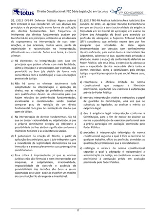   Direito	
  Constitucional:	
  FCC	
  Série	
  Legislação	
  em	
  Lacunas	
  
	
  
11	
  
20.	
   (2012	
   DPE-­‐PR	
   Defensor	
   Público)	
   Alguns	
   autores	
  
têm	
   criticado	
   o	
   que	
   consideram	
   um	
   uso	
   abusivo	
   dos	
  
princípios	
   e	
   da	
   ponderação	
   como	
   forma	
   de	
   aplicação	
  
dos	
   direitos	
   fundamentais.	
   Com	
   frequência	
   os	
  
intérpretes	
   dos	
   direitos	
   fundamentais	
   acabam	
   por	
  
transformá-­‐los	
  em	
  princípios,	
  utilizando-­‐se	
  em	
  demasia	
  
do	
   sopesamento	
   na	
   interpretação	
   de	
   suas	
   inter-­‐
relações,	
   o	
   que	
   ocasiona,	
   muitas	
   vezes,	
   perda	
   de	
  
objetividade	
   e	
   racionalidade	
   na	
   interpretação,	
  
dificultando	
   seu	
   controle.	
   Sobre	
   esse	
   tema,	
   é	
   correto	
  
afirmar:	
  	
  
a)	
   Há	
   elementos	
   na	
   interpretação	
   com	
   base	
   em	
  
princípios	
   que	
   podem	
   aflorar	
   com	
   mais	
   facilidade,	
  
como	
  a	
  intuição	
  e	
  a	
  sensibilidade,	
  por	
  exemplo,	
  que	
  
permitirão	
   ao	
   bom	
   juiz	
   decidir	
   de	
   forma	
   mais	
  
consentânea	
  com	
  a	
  constituição	
  e	
  suas	
  concepções	
  
pessoais	
  de	
  justiça.	
  	
  
b)	
   Não	
   há	
   como	
   se	
   eliminar	
   totalmente	
   toda	
  
subjetividade	
   na	
   interpretação	
   e	
   aplicação	
   do	
  
direito,	
   mas	
   as	
   relações	
   de	
   preferência	
   simples	
   e	
  
sem	
   qualificativos	
   devem	
   ser	
   eliminadas	
   para	
   que	
  
hajam	
   relações	
   de	
   preferências	
   fundamentadas,	
  
escalonadas	
   e	
   condicionadas	
   sendo	
   possível	
  
comparar	
   grau	
   de	
   restrição	
   de	
   um	
   direito	
  
fundamental	
  com	
  grau	
  de	
  realização	
  de	
  direito	
  que	
  
com	
  ele	
  colide.	
  	
  
c)	
   Na	
   interpretação	
   de	
   direitos	
   fundamentais	
   não	
   há	
  
que	
  se	
  buscar	
  racionalidade	
  ou	
  objetividade	
  já	
  que	
  
o	
   próprio	
   constituinte	
   delegou	
   ao	
   intérprete	
   a	
  
possibilidade	
  de	
  lhes	
  atribuir	
  significado	
  conforme	
  o	
  
momento	
  histórico	
  e	
  as	
  expectativas	
  sociais.	
  	
  
d)	
   É	
   justamente	
   na	
   criação	
   do	
   Direito,	
   a	
   partir	
   da	
  
aplicação	
  dos	
  princípios,	
  que	
  o	
  juiz-­‐intérprete	
  supre	
  
a	
   inexistência	
   de	
   legitimidade	
   democrática	
   na	
   sua	
  
investidura	
  e	
  exerce	
  plenamente	
  suas	
  prerrogativas	
  
constitucionais.	
  	
  
e)	
   Essa	
   crítica	
   é	
   improcedente	
   já	
   que	
   as	
   normas	
  
jurídicas	
  não	
  são	
  fórmulas	
  e	
  nem	
  interpretadas	
  por	
  
máquinas.	
   A	
   subjetividade,	
   irracionalidade,	
  
impossibilidade	
   de	
   controle	
   e	
   ausência	
   de	
  
previsibilidade	
   das	
   decisões	
   são	
   ônus	
   a	
   serem	
  
suportados	
  pela	
  socie-­‐	
  dade	
  ao	
  escolher	
  um	
  modelo	
  
de	
  constituição	
  tão	
  abrangente	
  e	
  irrealizável.	
  	
  
21.	
  (2012	
  TRE-­‐PR	
  Analista	
  Judiciário	
  Área	
  Judiciária)	
  Em	
  
outubro	
   de	
   2011,	
   ao	
   apreciar	
   Recurso	
   Extraordinário	
  
em	
  que	
  se	
  discutia	
  a	
  constitucionalidade	
  da	
  exigência	
  
formulada	
  em	
  lei	
  federal	
  de	
  aprovação	
  em	
  exame	
  da	
  
Ordem	
   dos	
   Advogados	
   do	
   Brasil	
   para	
   exercício	
   da	
  
profissão	
   de	
   advogado,	
   o	
   Supremo	
   Tribunal	
   Federal	
  
(STF)	
   considerou	
   que	
   referido	
   exame	
   tem	
   por	
   fim	
  
assegurar	
   que	
   atividades	
   de	
   risco	
   sejam	
  
desempenhadas	
   por	
   pessoas	
   com	
   conhecimento	
  
técnico	
  suficiente,	
  para	
  evitar	
  danos	
  à	
  coletividade.	
  No	
  
julgamento,	
  salientou-­‐se	
  que,	
  quanto	
  mais	
  arriscada	
  a	
  
atividade,	
  maior	
  o	
  espaço	
  de	
  conformação	
  deferido	
  ao	
  
Poder	
  Público;	
  sob	
  essa	
  ótica,	
  o	
  exercício	
  da	
  advocacia	
  
sem	
   a	
   capacidade	
   técnica	
   necessária	
   afeta	
   tanto	
   o	
  
cliente,	
   indivíduo,	
   como	
   a	
   coletividade,	
   pois	
   denega	
  
Justiça,	
  a	
  qual	
  é	
  pressuposto	
  da	
  paz	
  social.	
  Nesse	
  caso,	
  
o	
  STF	
  	
  
a)	
   reconheceu	
   a	
   eficácia	
   limitada	
   da	
   norma	
  
constitucional	
   que	
   assegura	
   a	
   liberdade	
  
profissional,	
  sujeitando	
  seu	
  exercício	
  à	
  autorização	
  
prévia	
  do	
  Poder	
  Público.	
  
b)	
   exerceu	
  interpretação	
  criativa	
  e	
  extrapolou	
  o	
  papel	
  
de	
   guardião	
   da	
   Constituição,	
   uma	
   vez	
   que	
   se	
  
substituiu	
   ao	
   legislador,	
   ao	
   analisar	
   o	
   mérito	
   da	
  
exigência	
  legal.	
  
c)	
   deu	
   à	
   exigência	
   legal	
   interpretação	
   conforme	
   à	
  
Constituição,	
   para	
   o	
   fim	
   de	
   excluir	
   do	
   alcance	
   da	
  
norma	
  a	
  possibilidade	
  de	
  exercício	
  profissional	
  sem	
  
a	
   prévia	
   aprovação	
   em	
   avaliação	
   promovida	
   pelo	
  
Poder	
  Público	
  
d)	
   procedeu	
   à	
   interpretação	
   teleológica	
   da	
   norma	
  
constitucional	
  segundo	
  a	
  qual	
  é	
  livre	
  o	
  exercício	
  de	
  
qualquer	
  trabalho,	
  ofício	
  ou	
  profissão,	
  atendidas	
  as	
  
qualificações	
  profissionais	
  que	
  a	
  lei	
  estabelecer.	
  
e)	
   restringiu	
   o	
   alcance	
   da	
   norma	
   constitucional	
  
segundo	
   a	
   qual	
   o	
   advogado	
   é	
   indispensável	
   à	
  
administração	
  da	
  Justiça,	
  ao	
  condicionar	
  o	
  exercício	
  
profissional	
   à	
   aprovação	
   prévia	
   em	
   avaliação	
  
promovida	
  pelo	
  Poder	
  Público.	
  	
  
 