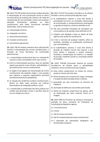   Direito	
  Constitucional:	
  FCC	
  Série	
  Legislação	
  em	
  Lacunas	
  
	
  
12	
  
22.	
  (2011	
  TCE-­‐PR	
  Analista	
  de	
  Controle	
  Jurídica)	
  Quando	
  
a	
   interpretação	
   de	
   uma	
   Constituição	
   escrita	
   se	
   altera	
  
em	
  decorrência	
  da	
  mudança	
  dos	
  valores	
  e	
  do	
  modo	
  de	
  
compreensão	
  de	
  uma	
  sociedade,	
  mesmo	
  sem	
  qualquer	
  
alteração	
   formalmente	
   realizada,	
   no	
   texto	
  
constitucional,	
   pelo	
   Poder	
   Constituinte	
   Derivado	
  
Reformador,	
  está-­‐se	
  diante	
  de	
  uma	
  	
  
a)	
   interpretação	
  histórica.	
  
b)	
   integração	
  normativa.	
  
c)	
   desconstitucionalização.	
  
d)	
   mutação	
  constitucional.	
  
e)	
   hermenêutica	
  geracional.	
  	
  
23.	
  (2011	
  TRE-­‐PE	
  Analista	
  Judiciário	
  Área	
  Judiciária)	
  No	
  
tocante	
  à	
  interpretação	
  das	
  normas	
  constitucionais,	
  o	
  
Princípio	
   da	
   Força	
   Normativa	
   da	
   Constituição	
  
determina	
  que:	
  	
  
a)	
   a	
  interpretação	
  constitucional	
  deve	
  ser	
  realizada	
  de	
  
maneira	
  a	
  evitar	
  contradições	
  entre	
  suas	
  normas.	
  
b)	
   entre	
  as	
  interpretações	
  possíveis,	
  deve	
  ser	
  adotada	
  
aquela	
  que	
  garanta	
  maior	
  eficácia,	
  aplicabilidade	
  e	
  
permanência	
  das	
  normas	
  constitucionais.	
  
c)	
   os	
  órgãos	
  encarregados	
  da	
  interpretação	
  da	
  norma	
  
constitucional	
   não	
   poderão	
   chegar	
   a	
   uma	
   posição	
  
que	
   subverta	
   o	
   esquema	
   organizatório	
   funcional	
  
constitucionalmente	
  já	
  estabelecido.	
  
d)	
   na	
  solução	
  dos	
  problemas	
  jurídicos	
  constitucionais,	
  
deverá	
   ser	
   dada	
   maior	
   primazia	
   aos	
   critérios	
  
favorecedores	
  da	
  integração	
  política	
  e	
  social.	
  
e)	
   a	
  coordenação	
  e	
  combinação	
  dos	
  bens	
  jurídicos	
  em	
  
conflito	
  seja	
  destinada	
  a	
  evitar	
  o	
  sacrifício	
  total	
  de	
  
uns	
  em	
  relação	
  aos	
  outros.	
  	
  
24.	
  (2011	
  TCE-­‐SP	
  Procurador)	
  Considera-­‐se	
  de	
  eficácia	
  
limitada	
  a	
  norma	
  constitucional	
  segundo	
  a	
  qual	
  	
  
a)	
   os	
   trabalhadores	
   urbanos	
   e	
   rurais	
   têm	
   direito	
   à	
  
participação	
  nos	
  lucros,	
  ou	
  resultados,	
  desvinculada	
  
da	
  remuneração,	
  e,	
  excepcionalmente,	
  participação	
  
na	
  gestão	
  da	
  empresa,	
  conforme	
  definido	
  em	
  lei.	
  
b)	
   não	
   será	
   concedida	
   extradição	
   de	
   estrangeiro	
   por	
  
crime	
  político	
  ou	
  de	
  opinião,	
  assim	
  definido	
  em	
  lei.	
  
c)	
   ninguém	
   será	
   obrigado	
   a	
   fazer	
   ou	
   deixar	
   de	
   fazer	
  
alguma	
  coisa	
  senão	
  em	
  virtude	
  de	
  lei.	
  
d)	
   é	
   livre	
   o	
   exercício	
   de	
   qualquer	
   trabalho,	
   ofício	
   ou	
  
profissão,	
   atendidas	
   as	
   qualificações	
   profissionais	
  
que	
  a	
  lei	
  estabelecer.	
  
e)	
   os	
   trabalhadores	
   urbanos	
   e	
   rurais	
   têm	
   direito	
   à	
  
duração	
   do	
   trabalho	
   normal	
   não	
   superior	
   a	
   oito	
  
horas	
   diárias	
   e	
   quarenta	
   e	
   quatro	
   semanais,	
  
facultada	
   a	
   compensação	
   de	
   horários	
   e	
   a	
   redução	
  
da	
  jornada,	
  mediante	
  acordo	
  ou	
  convenção	
  coletiva	
  
de	
  trabalho.	
  	
  
25.	
   (2011	
   TCM-­‐BA	
   Procurador	
   Especial	
   de	
   Contas)	
  
Considera-­‐se	
   de	
   eficácia	
   plena	
   e	
   aplicabilidade	
  
imediata	
  a	
  norma	
  constitucional	
  que	
  assegura	
  	
  
a)	
   aviso	
   prévio	
   proporcional	
   ao	
   tempo	
   de	
   serviço,	
  
sendo	
  no	
  mínimo	
  de	
  trinta	
  dias.	
  
b)	
   direito	
  de	
  greve	
  aos	
  ocupantes	
  de	
  cargos,	
  empregos	
  
e	
  funções	
  da	
  Administração	
  direta	
  e	
  indireta.	
  
c)	
   gratuidade	
   aos	
   atos	
   necessários	
   ao	
   exercício	
   da	
  
cidadania.	
  
d)	
   promoção	
  da	
  defesa	
  do	
  consumidor	
  pelo	
  Estado.	
  
e)	
   direito	
   de	
   resposta,	
   proporcional	
   ao	
   agravo,	
   além	
  
da	
   indenização	
   por	
   dano	
   material,	
   moral	
   ou	
   à	
  
imagem.	
  	
  
26.	
  (2011	
  MPE-­‐CE	
  Promotor	
  de	
  Justiça)	
  A	
  invocação	
  à	
  
proteção	
   de	
   Deus,	
   constante	
   do	
   Preâmbulo	
   da	
  
Constituição	
  da	
  República	
  vigente,	
  	
  
a)	
   é	
  inconstitucional.	
  
b)	
   é	
  ilícita.	
  
c)	
   não	
  tem	
  força	
  normativa.	
  
d)	
   não	
  foi	
  recepcionada	
  pelo	
  texto	
  constitucional.	
  
e)	
   é	
   expressão	
   de	
   reprodução	
   obrigatória	
   nas	
  
Constituições	
  estaduais.	
  	
  
 