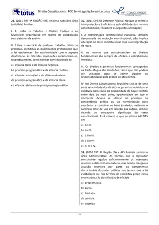   Direito	
  Constitucional:	
  FCC	
  Série	
  Legislação	
  em	
  Lacunas	
  
	
  
14	
  
29.	
  (2011	
  TRT	
  4ª	
  REGIÃO	
  (RS)	
  Analista	
  Judiciário	
  Área	
  
Judiciária)	
  Analise:	
  
I.	
   A	
   União,	
   os	
   Estados,	
   o	
   Distrito	
   Federal	
   e	
   os	
  
Municípios	
   organizarão	
   em	
   regime	
   de	
   colaboração	
  
seus	
  sistemas	
  de	
  ensino.	
  
II.	
   É	
   livre	
   o	
   exercício	
   de	
   qualquer	
   trabalho,	
   ofício	
   ou	
  
profissão,	
  atendidas	
  as	
  qualificações	
  profissionais	
  que	
  
a	
   lei	
   estabelecer.	
   Em	
   conformidade	
   com	
   o	
   aspecto	
  
doutrinário,	
   as	
   referidas	
   disposições	
   caracterizam-­‐se,	
  
respectivamente,	
  como	
  normas	
  constitucionais	
  de	
  	
  
a)	
   eficácia	
  plena	
  e	
  de	
  eficácia	
  negativa.	
  
b)	
   princípio	
  programático	
  e	
  de	
  eficácia	
  contida.	
  
c)	
   eficácia	
  restringível	
  e	
  de	
  eficácia	
  absoluta.	
  
d)	
   princípio	
  programático	
  e	
  de	
  eficácia	
  plena.	
  
e)	
   eficácia	
  relativa	
  e	
  de	
  princípio	
  programático.	
  	
  
30.	
  (2011	
  DPE-­‐RS	
  Defensor	
  Público)	
  No	
  que	
  se	
  refere	
  à	
  
interpretação	
  e	
  à	
  eficácia	
  e	
  aplicabilidade	
  das	
  normas	
  
constitucionais,	
  considere	
  as	
  seguintes	
  afirmações:	
  
I.	
   A	
   interpretação	
   constitucional	
   evolutiva,	
   também	
  
denominada	
   de	
   mutação	
   constitucional,	
   não	
   implica	
  
alteração	
  no	
  texto	
  constitucional,	
  mas	
  na	
  interpretação	
  
da	
  regra.	
  
II.	
   As	
   normas	
   que	
   consubstanciam	
   os	
   direitos	
  
fundamentais	
   são	
   sempre	
   de	
   eficácia	
   e	
   aplicabilidade	
  
imediata.	
  
III.	
   Os	
   direitos	
   e	
   garantias	
   fundamentais	
   consagrados	
  
na	
  Carta	
  Magna	
  são	
  ilimitados,	
  tanto	
  que	
  não	
  podem	
  
ser	
   utilizados	
   para	
   se	
   eximir	
   alguém	
   da	
  
responsabilização	
  pela	
  prática	
  de	
  atos	
  ilícitos.	
  
IV.	
  No	
  Direito	
  Constitucional	
  brasileiro	
  fala-­‐se	
  de	
  uma	
  
certa	
  relatividade	
  dos	
  direitos	
  e	
  garantias	
  individuais	
  e	
  
coletivos,	
  bem	
  como	
  da	
  possibilidade	
  de	
  haver	
  conflito	
  
entre	
   dois	
   ou	
   mais	
   deles,	
   oportunidade	
   em	
   que	
   o	
  
intérprete	
   deverá	
   se	
   utilizar	
   do	
   princípio	
   da	
  
concordância	
   prática	
   ou	
   da	
   harmonização	
   para	
  
coordenar	
   e	
   combinar	
   os	
   bens	
   tutelados,	
   evitando	
   o	
  
sacrifício	
  total	
  de	
  uns	
  em	
  relação	
  aos	
  outros,	
  sempre	
  
visando	
   ao	
   verdadeiro	
   significado	
   do	
   texto	
  
constitucional.	
   Está	
   correto	
   o	
   que	
   se	
   afirma	
   APENAS	
  
em	
  
a)	
   I	
  e	
  III.	
  
b)	
   I	
  e	
  IV.	
  
c)	
   I,	
  II	
  e	
  III.	
  
d)	
   I,	
  II	
  e	
  IV.	
  
e)	
   II,	
  III	
  e	
  IV.	
  
31.	
   (2010	
   TRT	
   8ª	
   Região	
   (PA	
   e	
   AP)	
   Analista	
   Judiciário	
  
Área	
   Administrativa)	
   As	
   normas	
   que	
   o	
   legislador	
  
constituinte	
   regulou	
   suficientemente	
   os	
   interesses	
  
relativos	
  a	
  determinada	
  matéria,	
  mas	
  deixou	
  margem	
  à	
  
atuação	
   restritiva	
   por	
   parte	
   da	
   competência	
  
discricionária	
   do	
   poder	
   público,	
   nos	
   termos	
   que	
   a	
   lei	
  
estabelecer	
   ou	
   nos	
   termos	
   de	
   conceitos	
   gerais	
   nelas	
  
enunciados,	
  são	
  classificadas	
  de	
  eficácia	
  
a)	
   programática.	
  
b)	
   plena.	
  
c)	
   limitada.	
  
d)	
   contida.	
  
e)	
   objetiva.	
  	
  
 